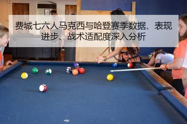 费城七六人马克西与哈登赛季数据、表现进步、战术适配度深入分析