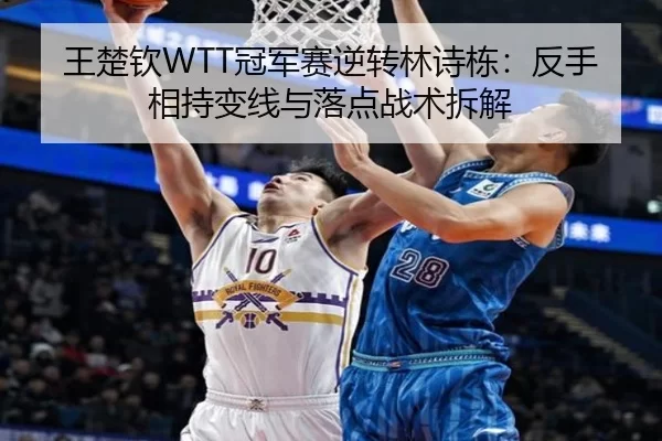 王楚钦WTT冠军赛逆转林诗栋：反手相持变线与落点战术拆解